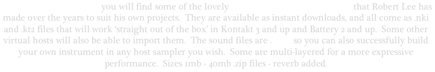                     On this page you will find some of the lovely acoustic software instruments that Robert Lee has made over the years to suit his own projects.  They are available as instant downloads, and all come as .nki and .kt2 files that will work ‘straight out of the box’ in Kontakt 3 and up and Battery 2 and up.  Some other virtual hosts will also be able to import them.  The sound files are .wavs so you can also successfully build your own instrument in any host sampler you wish.  Some are multi-layered for a more expressive performance.  Sizes 1mb - 40mb .zip files - reverb added.